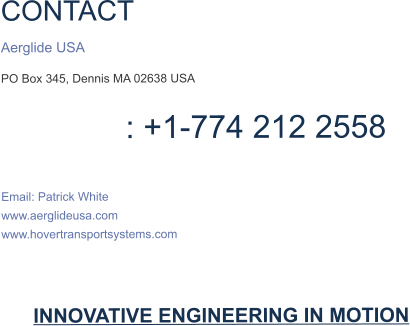 CONTACT  Aerglide USA PO Box 345, Dennis MA 02638 USA                  : +1-774 212 2558  Email: Patrick White www.aerglideusa.com www.hovertransportsystems.com    INNOVATIVE ENGINEERING IN MOTION